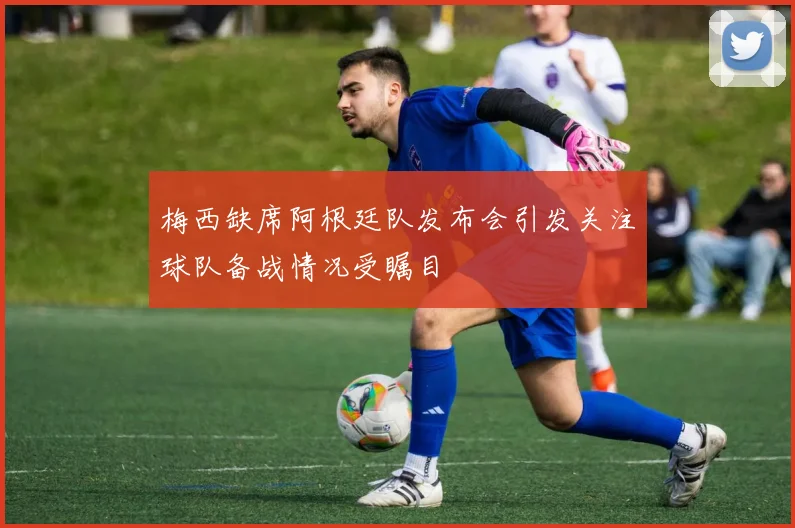 梅西缺席阿根廷队发布会引发关注球队备战情况受瞩目