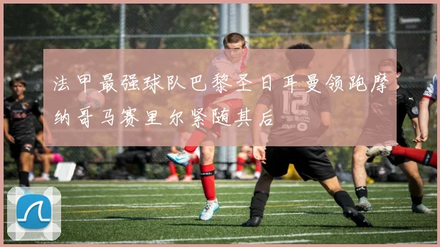 法甲最强球队巴黎圣日耳曼领跑摩纳哥马赛里尔紧随其后