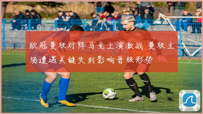 欧冠曼联对阵马竞上演激战 曼联主场遭遇关键失利影响晋级形势