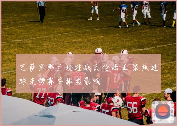 巴萨罗那主场迎战瓦伦西亚 聚焦进球走势赛季排名影响