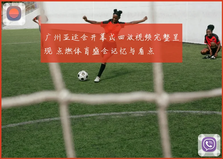 广州亚运会开幕式回放视频完整呈现 点燃体育盛会记忆与看点