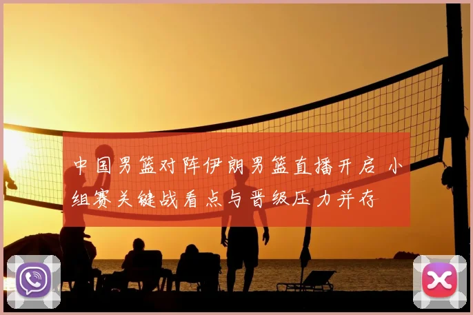 中国男篮对阵伊朗男篮直播开启 小组赛关键战看点与晋级压力并存