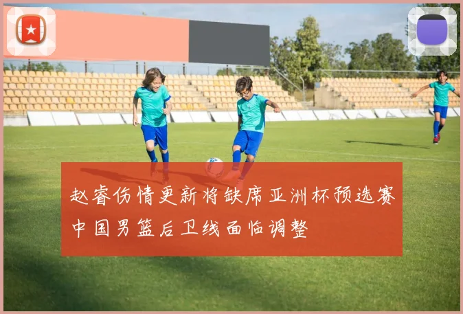 赵睿伤情更新将缺席亚洲杯预选赛中国男篮后卫线面临调整