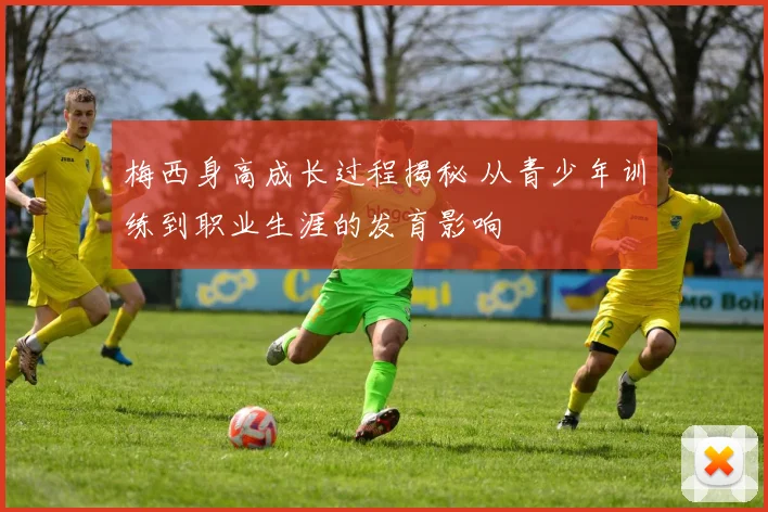 梅西身高成长过程揭秘 从青少年训练到职业生涯的发育影响