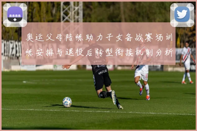 奥运父母陪练助力子女备战赛场训练安排与退役后转型衔接机制分析