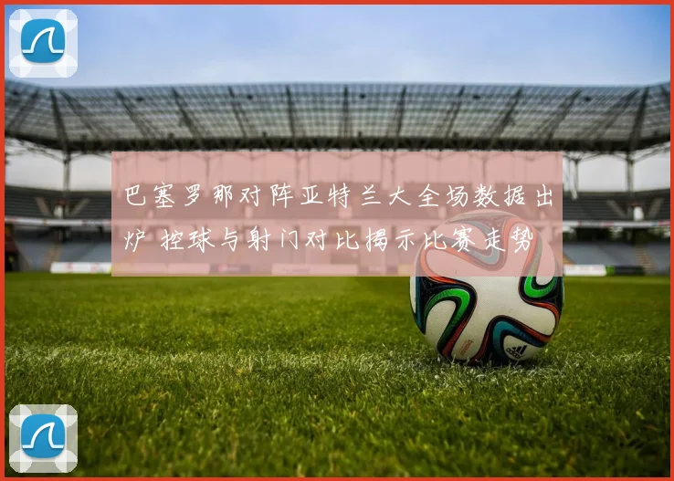 巴塞罗那对阵亚特兰大全场数据出炉 控球与射门对比揭示比赛走势