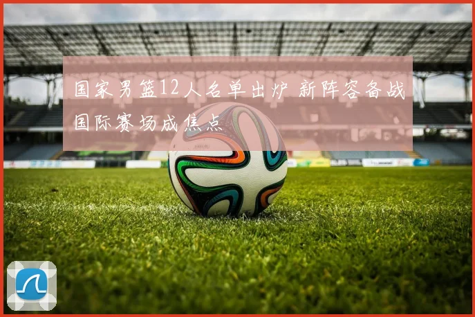 国家男篮12人名单出炉 新阵容备战国际赛场成焦点