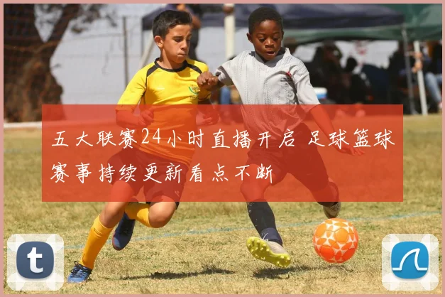 五大联赛24小时直播开启 足球篮球赛事持续更新看点不断