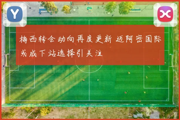 梅西转会动向再度更新 迈阿密国际或成下站选择引关注