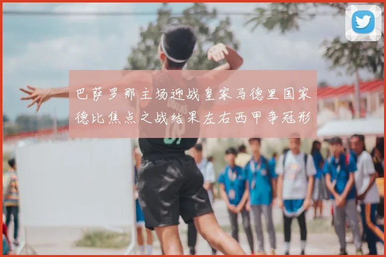 巴萨罗那主场迎战皇家马德里国家德比焦点之战结果左右西甲争冠形势