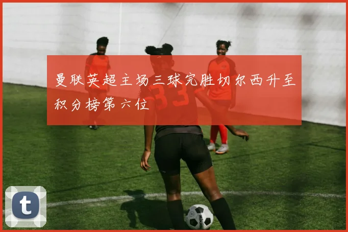 曼联英超主场三球完胜切尔西升至积分榜第六位