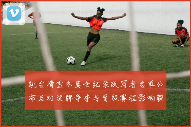 跳台滑雪冬奥会纪录改写者名单公布后对奖牌争夺与晋级赛程影响解析