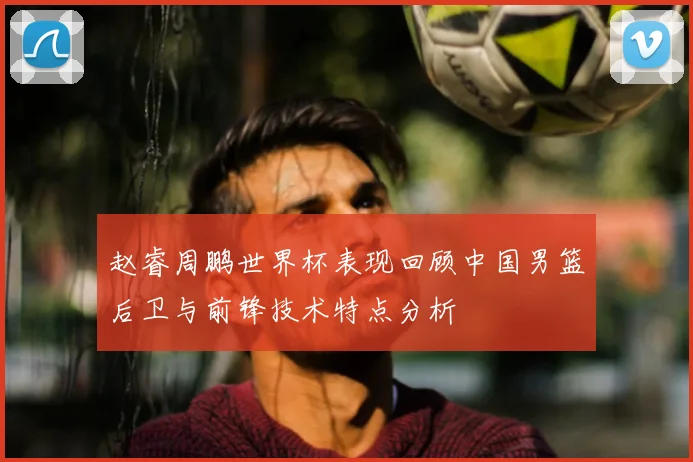 赵睿周鹏世界杯表现回顾中国男篮后卫与前锋技术特点分析