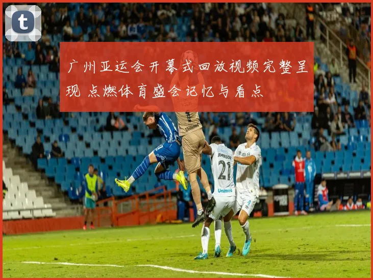广州亚运会开幕式回放视频完整呈现 点燃体育盛会记忆与看点