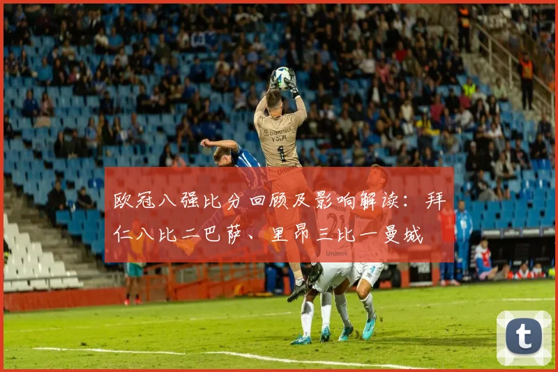 欧冠八强比分回顾及影响解读:拜仁八比二巴萨、里昂三比一曼城