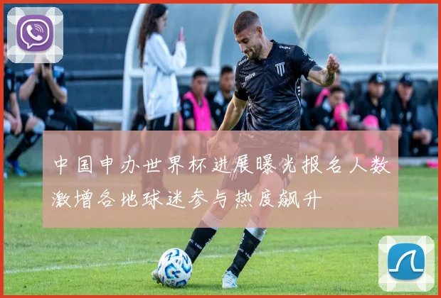 中国申办世界杯进展曝光报名人数激增各地球迷参与热度飙升