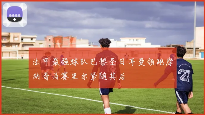 法甲最强球队巴黎圣日耳曼领跑摩纳哥马赛里尔紧随其后