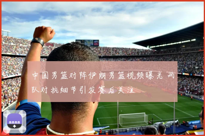 中国男篮对阵伊朗男篮视频曝光 两队对抗细节引发赛后关注