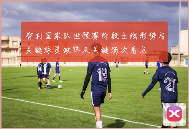 智利国家队世预赛阶段出线形势与关键球员缺阵及关键场次看点