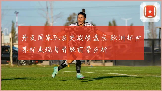 丹麦国家队历史战绩盘点 欧洲杯世界杯表现与晋级前景分析