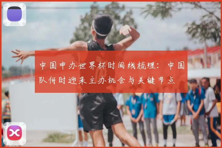 中国申办世界杯时间线梳理：中国队何时迎来主办机会与关键节点