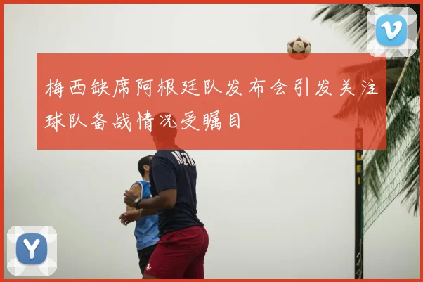 梅西缺席阿根廷队发布会引发关注球队备战情况受瞩目