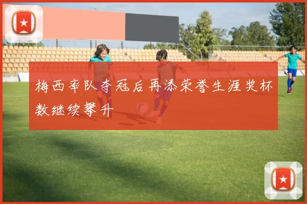 梅西率队夺冠后再添荣誉生涯奖杯数继续攀升