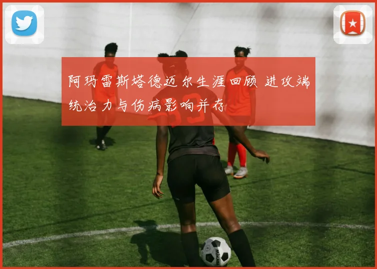 阿玛雷斯塔德迈尔生涯回顾 进攻端统治力与伤病影响并存