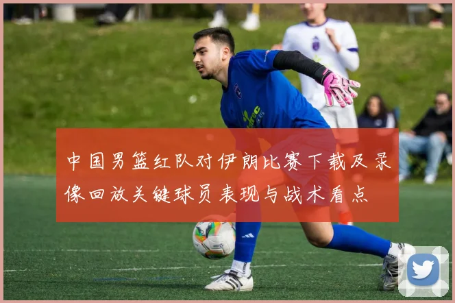 中国男篮红队对伊朗比赛下载及录像回放关键球员表现与战术看点