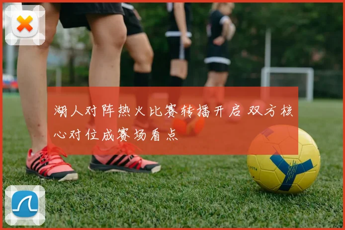 湖人对阵热火比赛转播开启 双方核心对位成赛场看点