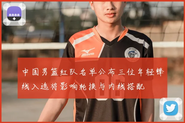 中国男篮红队名单公布三位年轻锋线入选将影响轮换与内线搭配