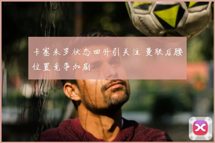 卡塞米罗状态回升引关注 曼联后腰位置竞争加剧