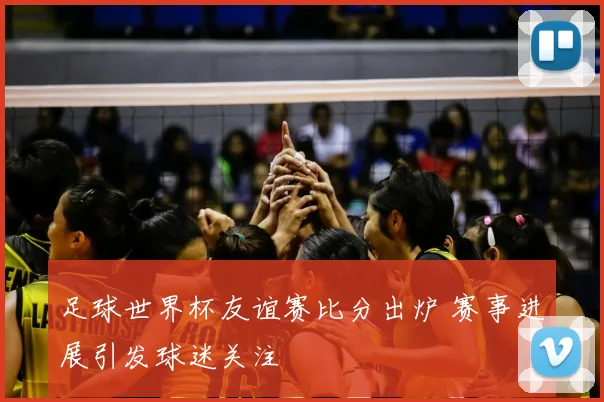 足球世界杯友谊赛比分出炉 赛事进展引发球迷关注