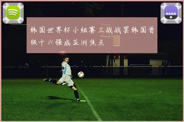 韩国世界杯小组赛三战战罢韩国晋级十六强成亚洲焦点