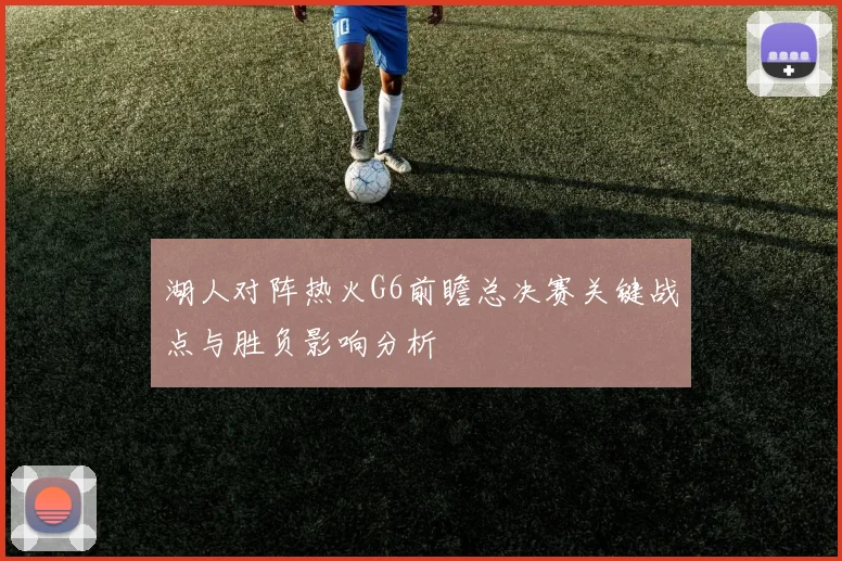 湖人对阵热火G6前瞻总决赛关键战点与胜负影响分析