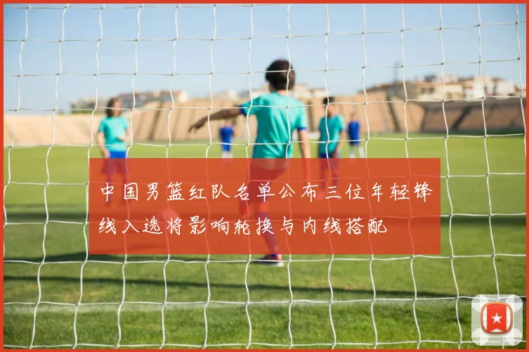 中国男篮红队名单公布三位年轻锋线入选将影响轮换与内线搭配