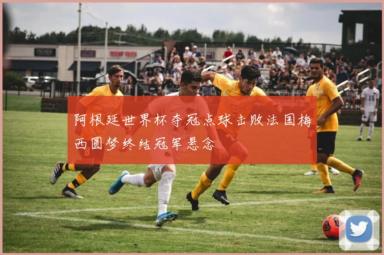阿根廷世界杯夺冠点球击败法国梅西圆梦终结冠军悬念