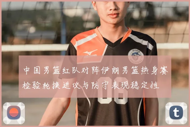 中国男篮红队对阵伊朗男篮热身赛检验轮换进攻与防守表现稳定性