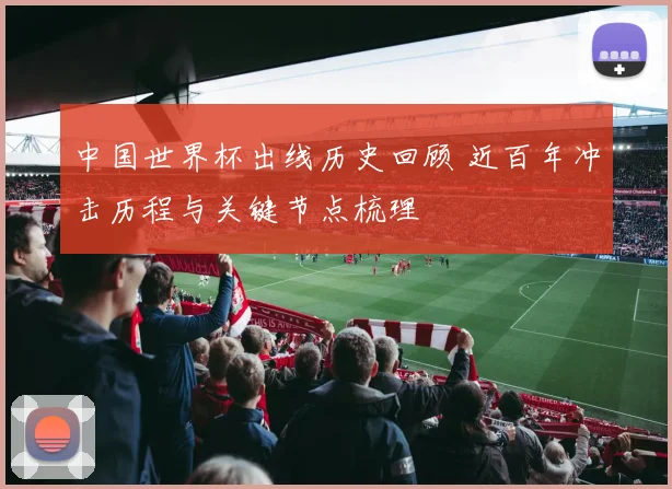 中国世界杯出线历史回顾 近百年冲击历程与关键节点梳理