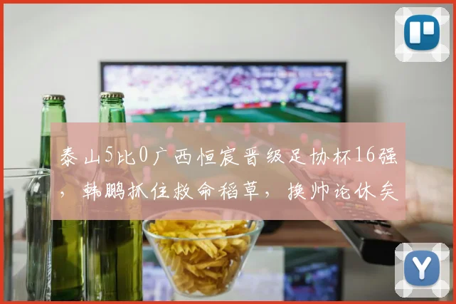 泰山5比0广西恒宸晋级足协杯16强,韩鹏抓住救命稻草,换帅论休矣