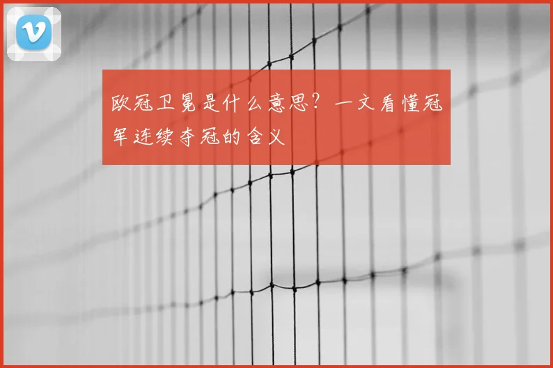 欧冠卫冕是什么意思？一文看懂冠军连续夺冠的含义