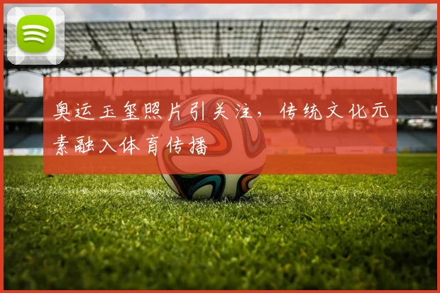 奥运玉玺照片引关注,传统文化元素融入体育传播