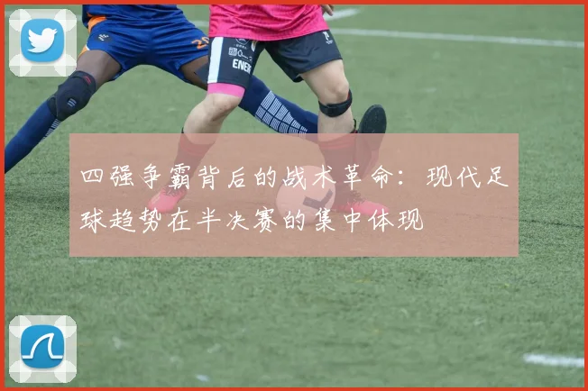四强争霸背后的战术革命:现代足球趋势在半决赛的集中体现