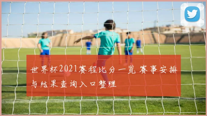 世界杯2021赛程比分一览 赛事安排与结果查询入口整理